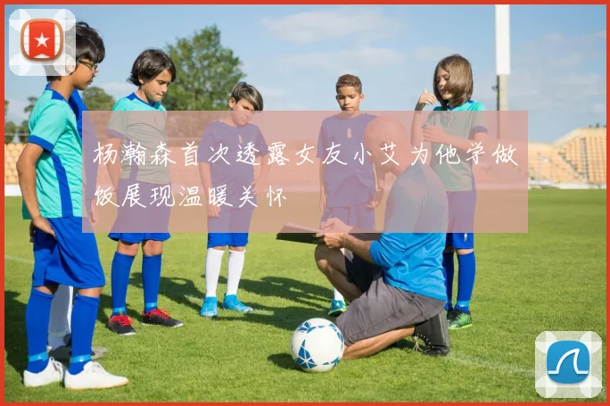 杨瀚森首次透露女友小艾为他学做饭展现温暖关怀